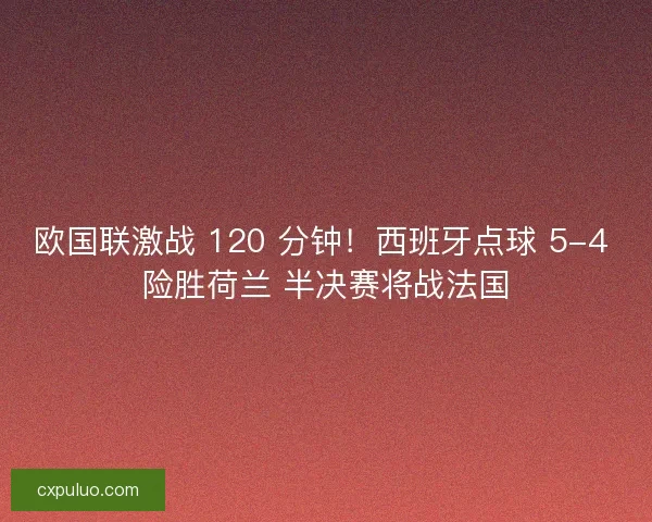欧国联激战 120 分钟！西班牙点球 5-4 险胜荷兰 半决赛将战法国