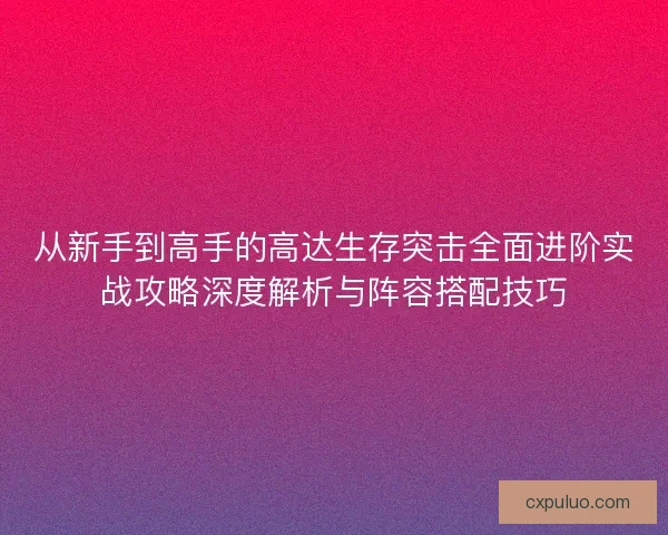 从新手到高手的高达生存突击全面进阶实战攻略深度解析与阵容搭配技巧