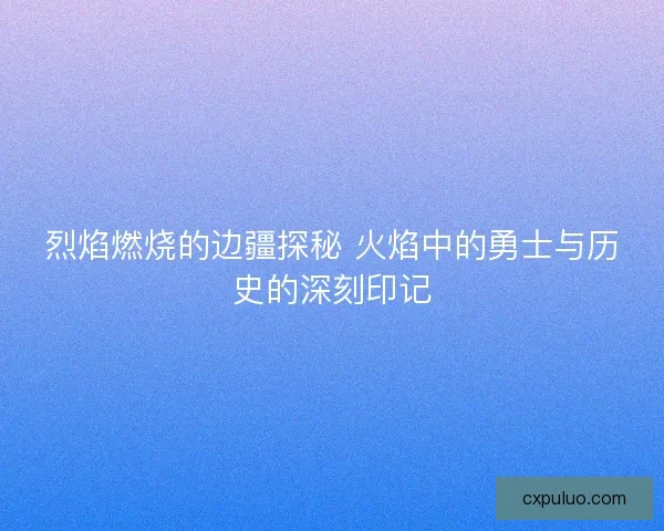 烈焰燃烧的边疆探秘 火焰中的勇士与历史的深刻印记