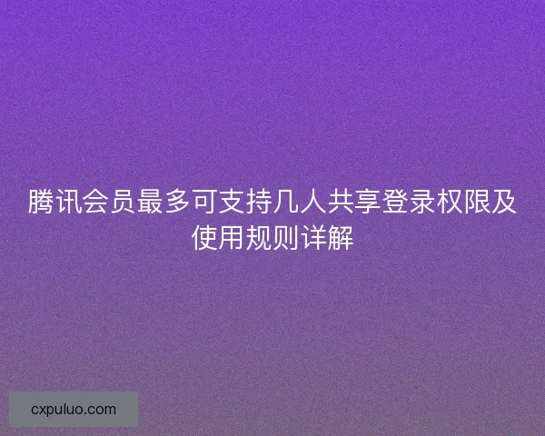 腾讯会员最多可支持几人共享登录权限及使用规则详解