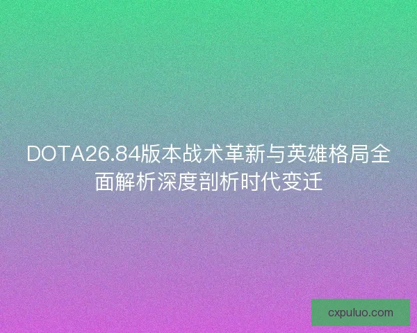 DOTA26.84版本战术革新与英雄格局全面解析深度剖析时代变迁