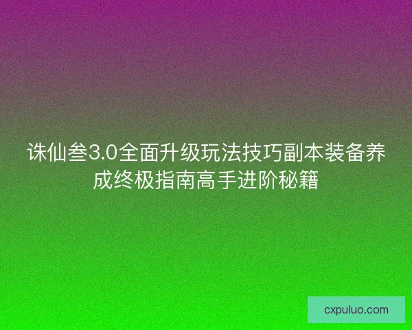 诛仙叁3.0全面升级玩法技巧副本装备养成终极指南高手进阶秘籍