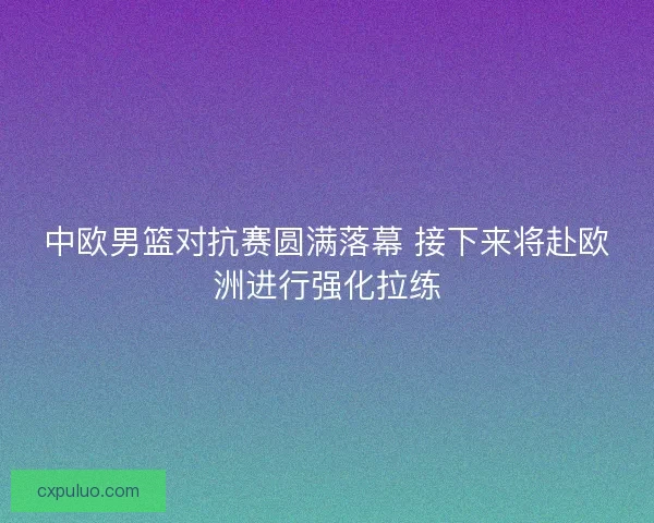 中欧男篮对抗赛圆满落幕 接下来将赴欧洲进行强化拉练