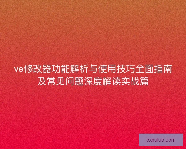 ve修改器功能解析与使用技巧全面指南及常见问题深度解读实战篇