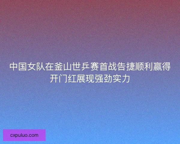 中国女队在釜山世乒赛首战告捷顺利赢得开门红展现强劲实力