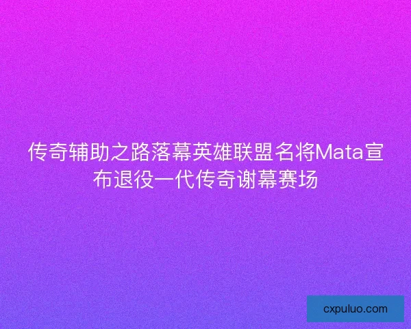传奇辅助之路落幕英雄联盟名将Mata宣布退役一代传奇谢幕赛场