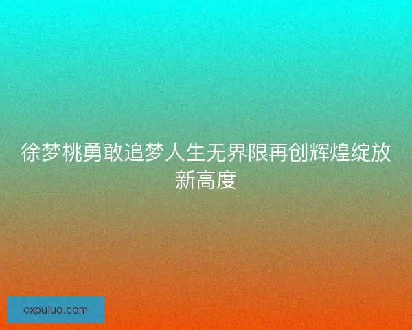 徐梦桃勇敢追梦人生无界限再创辉煌绽放新高度