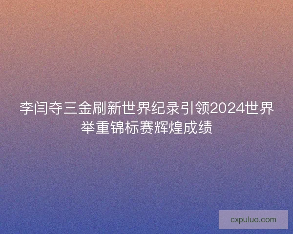 李闫夺三金刷新世界纪录引领2024世界举重锦标赛辉煌成绩