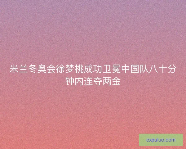米兰冬奥会徐梦桃成功卫冕中国队八十分钟内连夺两金