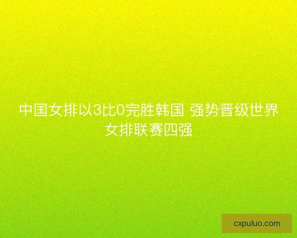 中国女排以3比0完胜韩国 强势晋级世界女排联赛四强 中国女排以3比0完胜韩国 强势晋级世界女排联赛四强