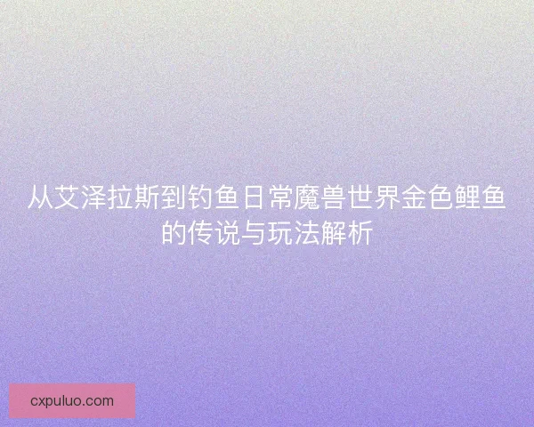 从艾泽拉斯到钓鱼日常魔兽世界金色鲤鱼的传说与玩法解析