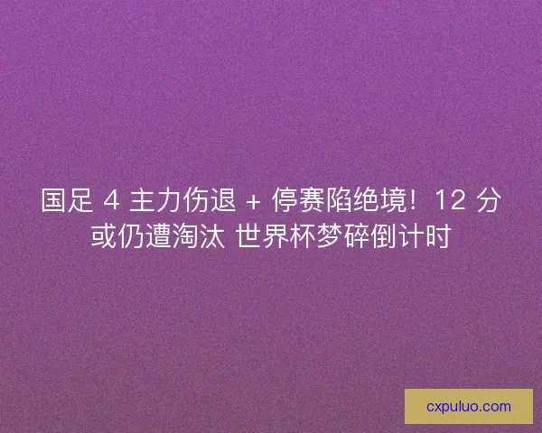 国足 4 主力伤退 + 停赛陷绝境！12 分或仍遭淘汰 世界杯梦碎倒计时