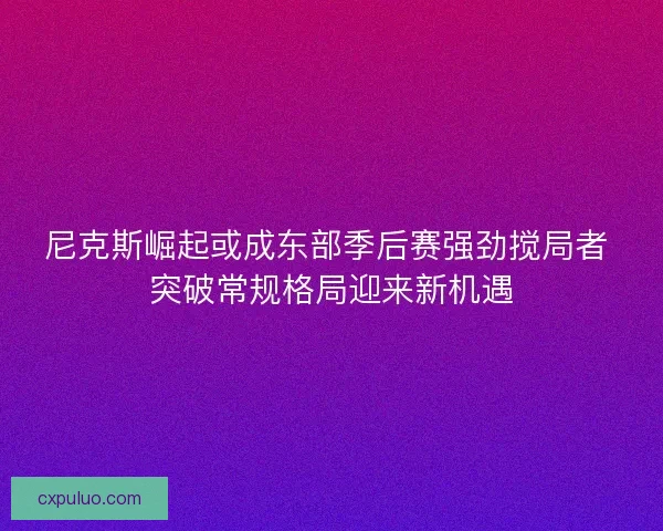 尼克斯崛起或成东部季后赛强劲搅局者 突破常规格局迎来新机遇 尼克斯崛起或成东部季后赛强劲搅局者 突破常规格局迎来新机遇