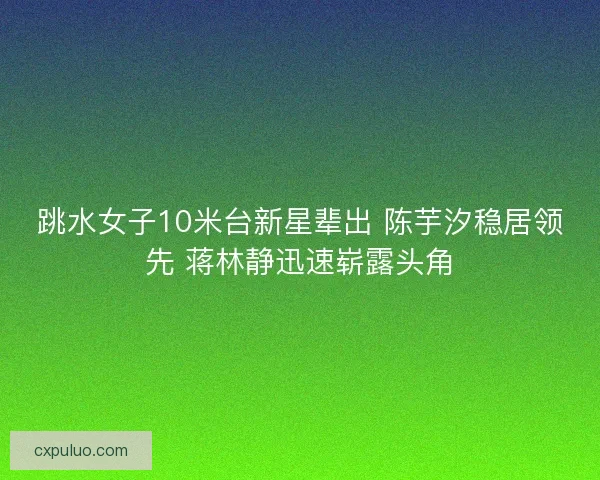 跳水女子10米台新星辈出 陈芋汐稳居领先 蒋林静迅速崭露头角