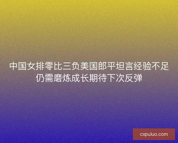 中国女排零比三负美国郎平坦言经验不足仍需磨炼成长期待下次反弹