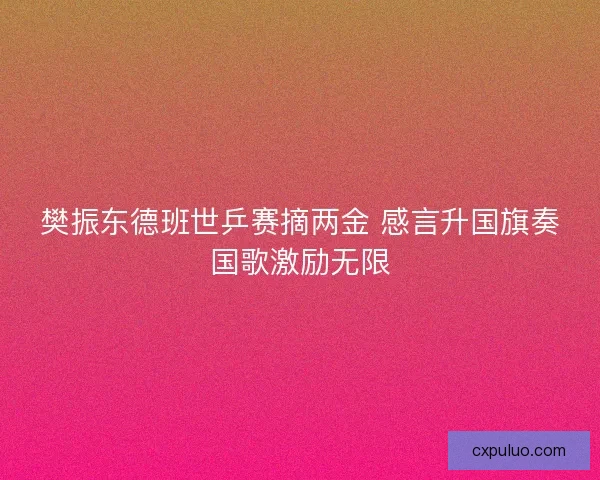 樊振东德班世乒赛摘两金 感言升国旗奏国歌激励无限