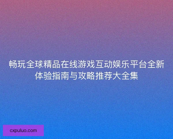 畅玩全球精品在线游戏互动娱乐平台全新体验指南与攻略推荐大全集