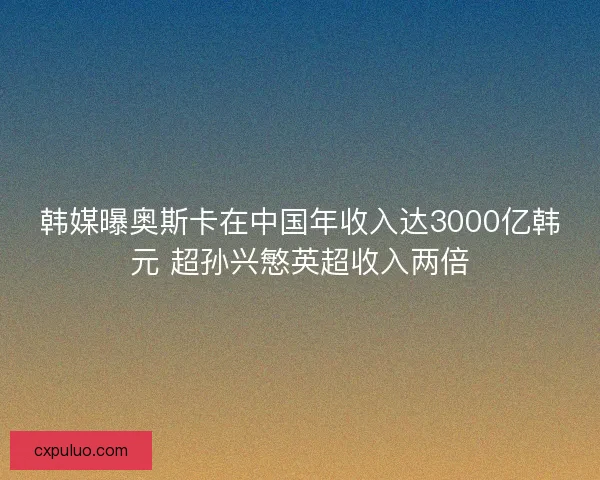 韩媒曝奥斯卡在中国年收入达3000亿韩元 超孙兴慜英超收入两倍