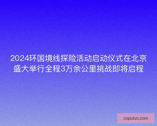 2024环国境线探险活动启动仪式在北京盛大举行全程3万余公里挑战即将启程 2024环国境线探险活动启动仪式在北京盛大举行全程3万余公里挑战即将启程