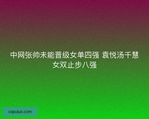 中网张帅未能晋级女单四强 袁悦汤千慧女双止步八强 中网张帅未能晋级女单四强 袁悦汤千慧女双止步八强