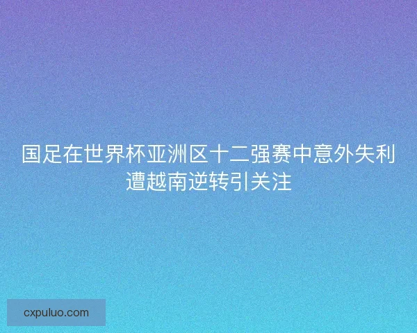 国足在世界杯亚洲区十二强赛中意外失利遭越南逆转引关注