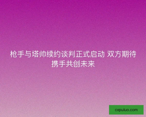 枪手与塔帅续约谈判正式启动 双方期待携手共创未来