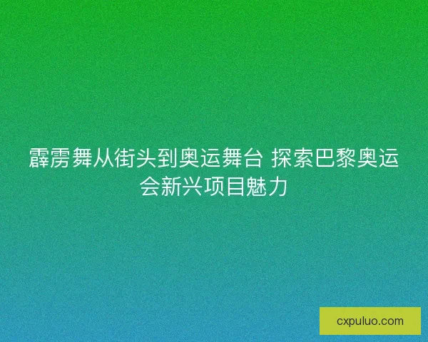 霹雳舞从街头到奥运舞台 探索巴黎奥运会新兴项目魅力