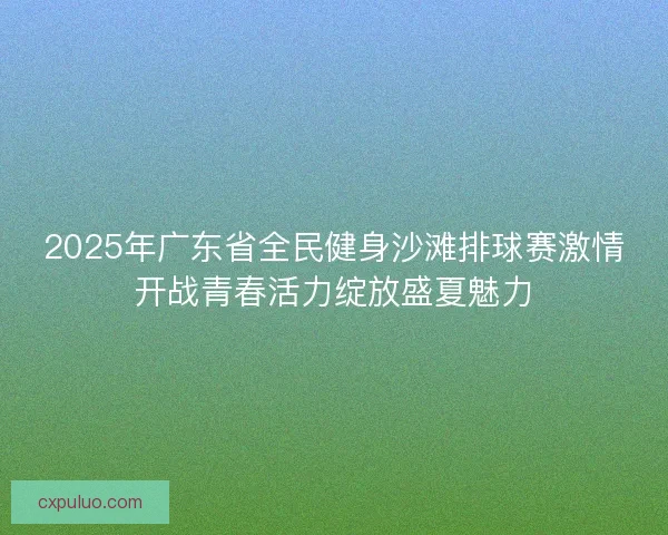 2025年广东省全民健身沙滩排球赛激情开战青春活力绽放盛夏魅力 2025年广东省全民健身沙滩排球赛激情开战青春活力绽放盛夏魅力