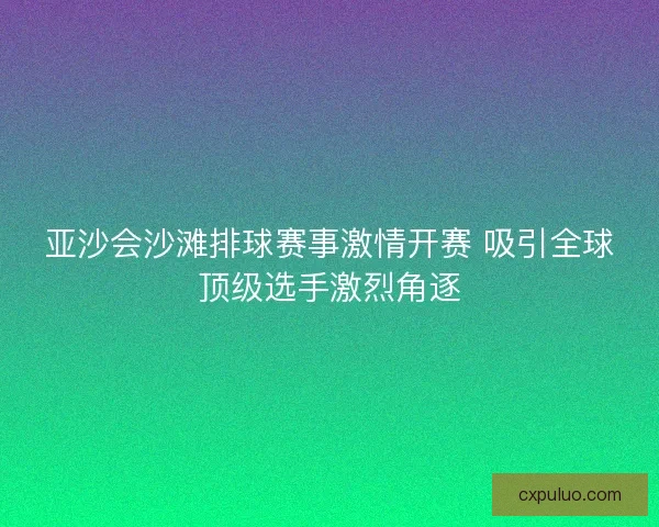 亚沙会沙滩排球赛事激情开赛 吸引全球顶级选手激烈角逐