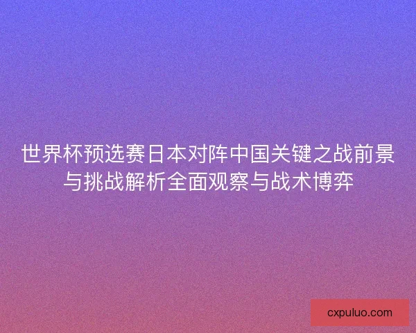 世界杯预选赛日本对阵中国关键之战前景与挑战解析全面观察与战术博弈