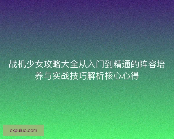 战机少女攻略大全从入门到精通的阵容培养与实战技巧解析核心心得