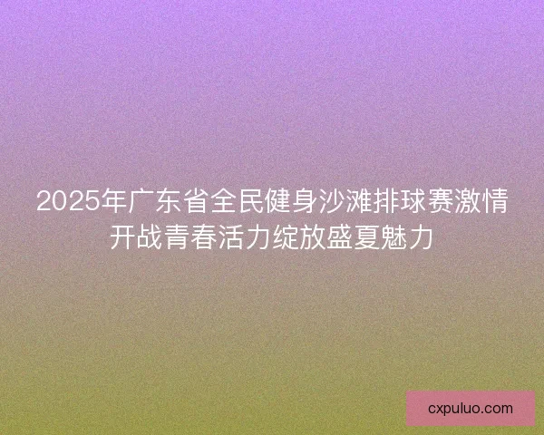 2025年广东省全民健身沙滩排球赛激情开战青春活力绽放盛夏魅力