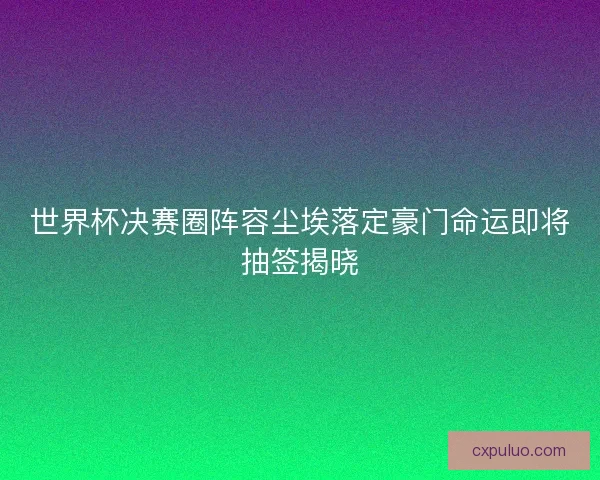 世界杯决赛圈阵容尘埃落定豪门命运即将抽签揭晓