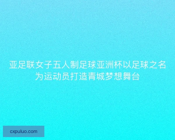 亚足联女子五人制足球亚洲杯以足球之名为运动员打造青城梦想舞台