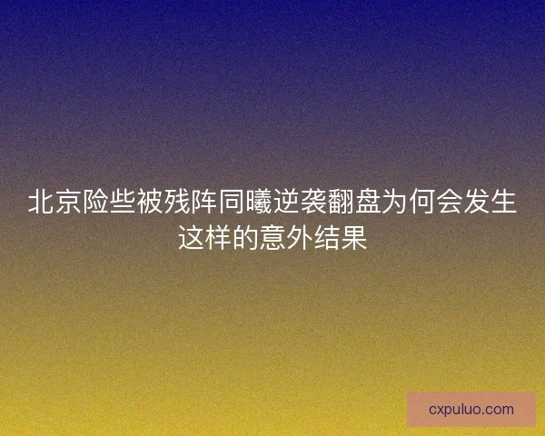 北京险些被残阵同曦逆袭翻盘为何会发生这样的意外结果
