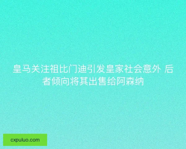 皇马关注祖比门迪引发皇家社会意外 后者倾向将其出售给阿森纳