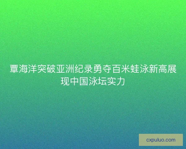 覃海洋突破亚洲纪录勇夺百米蛙泳新高展现中国泳坛实力