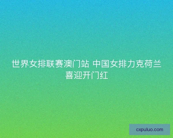 世界女排联赛澳门站 中国女排力克荷兰喜迎开门红 世界女排联赛澳门站 中国女排力克荷兰喜迎开门红
