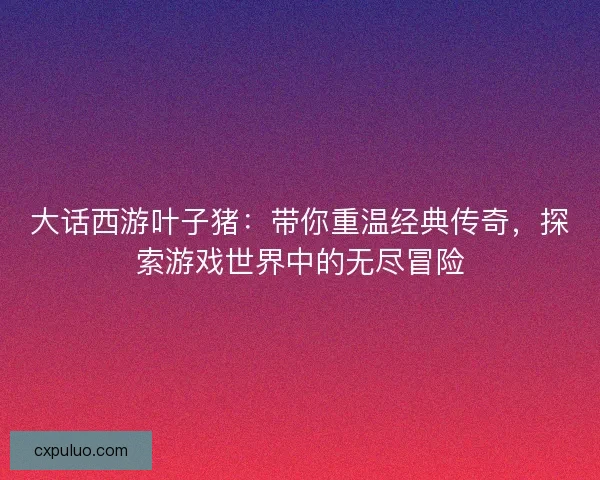 大话西游叶子猪：带你重温经典传奇，探索游戏世界中的无尽冒险