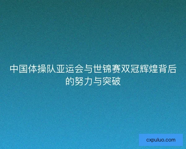中国体操队亚运会与世锦赛双冠辉煌背后的努力与突破 中国体操队亚运会与世锦赛双冠辉煌背后的努力与突破