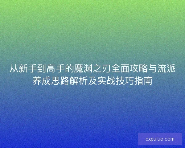 从新手到高手的魔渊之刃全面攻略与流派养成思路解析及实战技巧指南