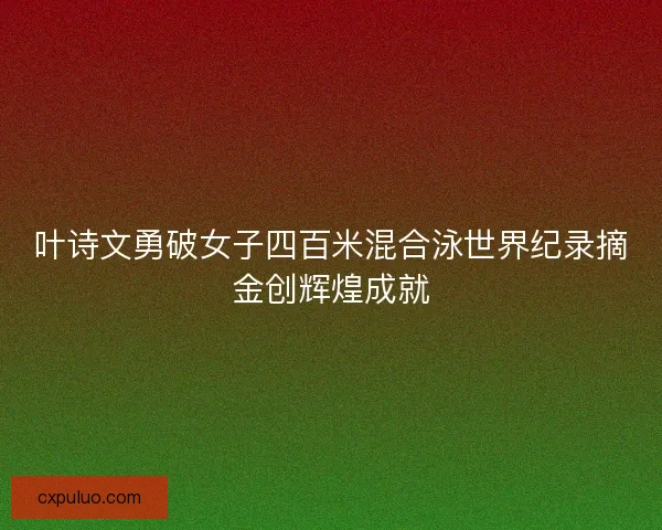 叶诗文勇破女子四百米混合泳世界纪录摘金创辉煌成就