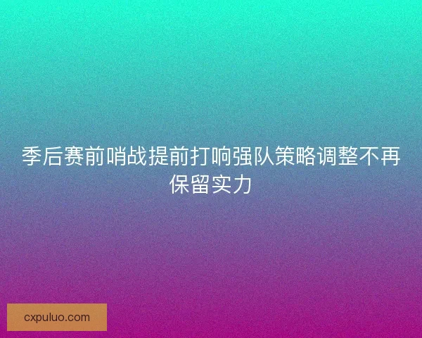 季后赛前哨战提前打响强队策略调整不再保留实力