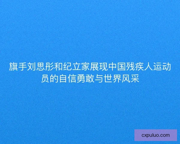 旗手刘思彤和纪立家展现中国残疾人运动员的自信勇敢与世界风采